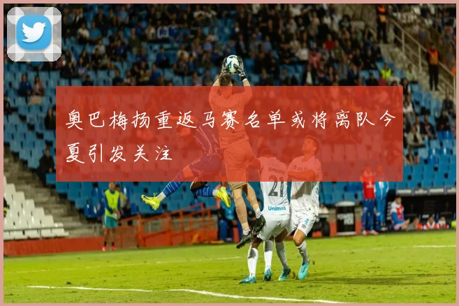 奥巴梅扬重返马赛名单或将离队今夏引发关注
