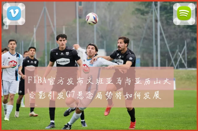 FIBA官方发布文班亚马与亚历山大合影引发G7悬念局势将如何发展