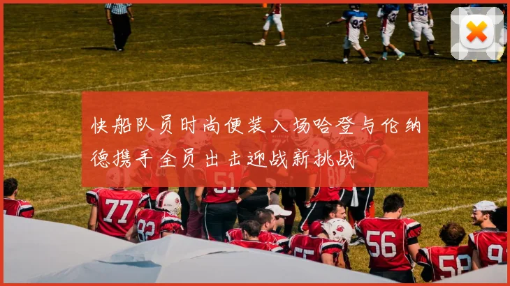 快船队员时尚便装入场哈登与伦纳德携手全员出击迎战新挑战