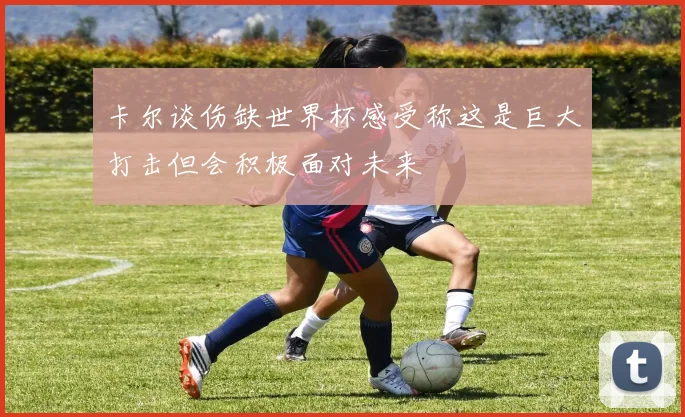 卡尔谈伤缺世界杯感受称这是巨大打击但会积极面对未来