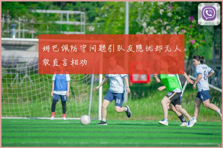 姆巴佩防守问题引队友隐忧却无人敢直言相劝
